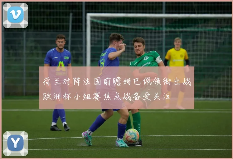 荷兰对阵法国前瞻姆巴佩领衔出战欧洲杯小组赛焦点战备受关注