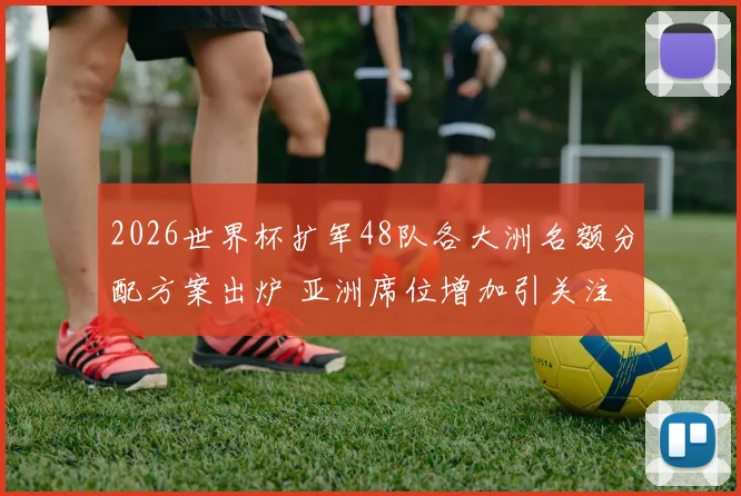 2026世界杯扩军48队各大洲名额分配方案出炉 亚洲席位增加引关注