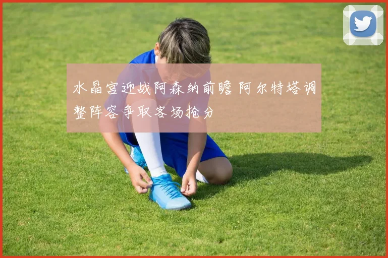 水晶宫迎战阿森纳前瞻 阿尔特塔调整阵容争取客场抢分