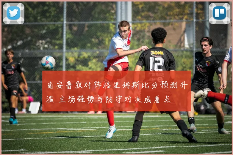 南安普敦对阵格里姆斯比分预测升温 主场强势与防守对决成看点