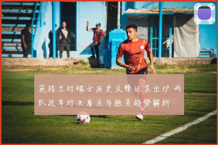 英格兰对瑞士历史交锋记录出炉 两队近年对决看点与胜负趋势解析