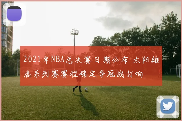 2021年NBA总决赛日期公布 太阳雄鹿系列赛赛程确定争冠战打响