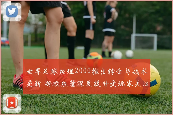 世界足球经理2000推出转会与战术更新 游戏经营深度提升受玩家关注