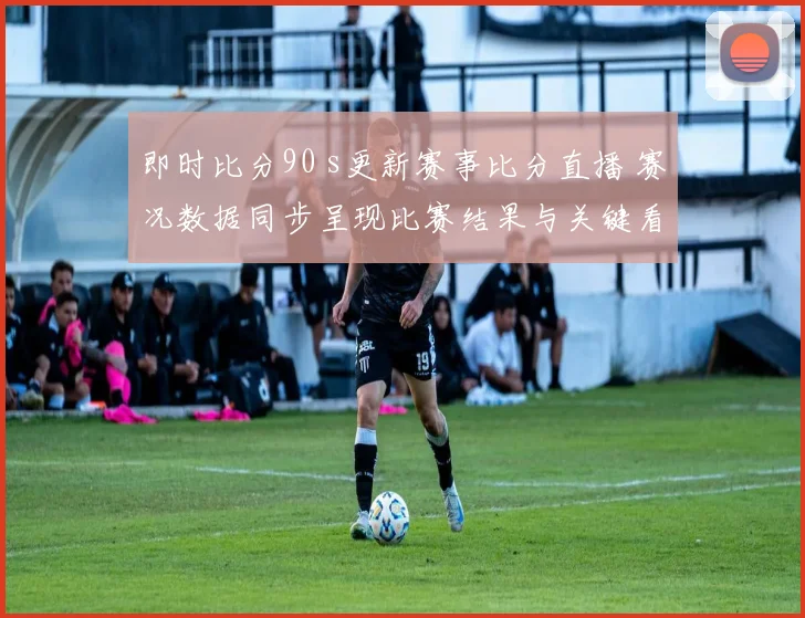 即时比分90 s更新赛事比分直播 赛况数据同步呈现比赛结果与关键看点