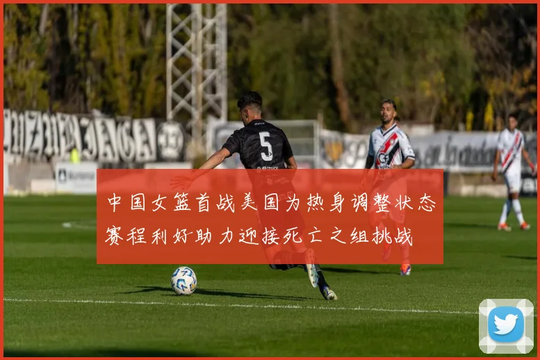 中国女篮首战美国为热身调整状态赛程利好助力迎接死亡之组挑战