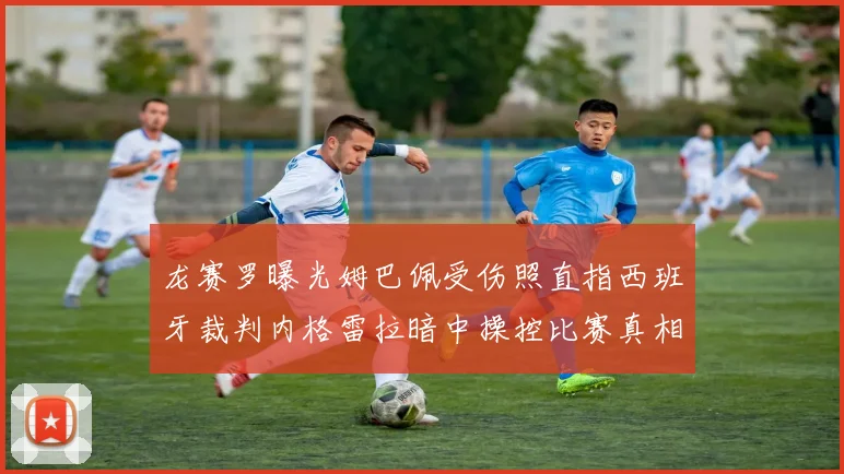 龙赛罗曝光姆巴佩受伤照直指西班牙裁判内格雷拉暗中操控比赛真相