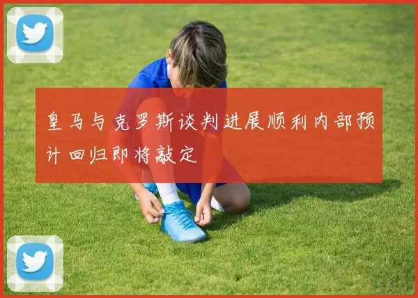 皇马与克罗斯谈判进展顺利内部预计回归即将敲定