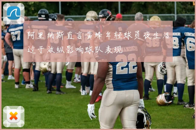 阿里纳斯直言黄蜂年轻球员夜生活过于放纵影响球队表现