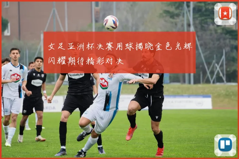 女足亚洲杯决赛用球揭晓金色光辉闪耀期待精彩对决