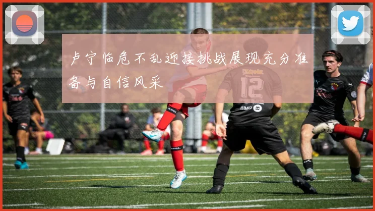 卢宁临危不乱迎接挑战展现充分准备与自信风采