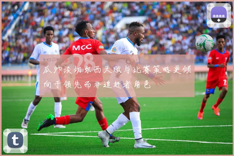 瓜帅谈切尔西天赋与比赛策略更倾向于领先而非追赶者角色