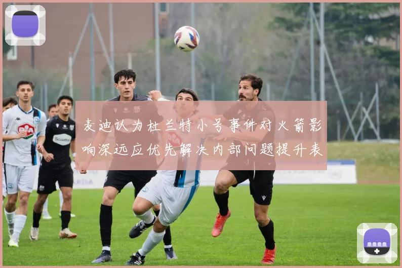 麦迪认为杜兰特小号事件对火箭影响深远应优先解决内部问题提升表现