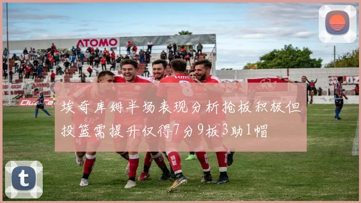埃奇库姆半场表现分析抢板积极但投篮需提升仅得7分9板3助1帽