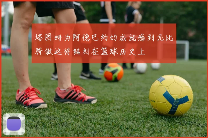 塔图姆为阿德巴约的成就感到无比骄傲这将铭刻在篮球历史上