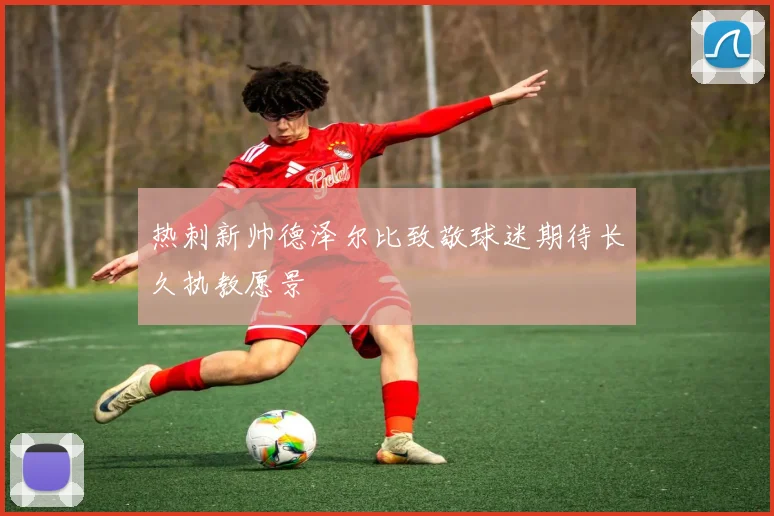 热刺新帅德泽尔比致敬球迷期待长久执教愿景