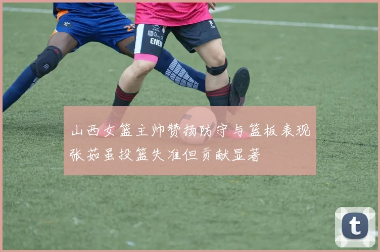 山西女篮主帅赞扬防守与篮板表现张茹虽投篮失准但贡献显著