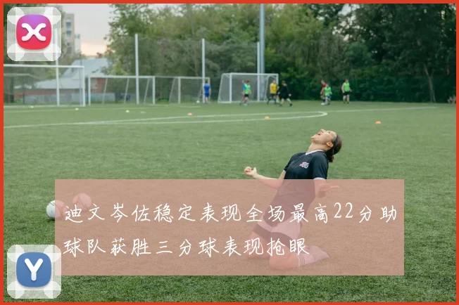 迪文岑佐稳定表现全场最高22分助球队获胜三分球表现抢眼