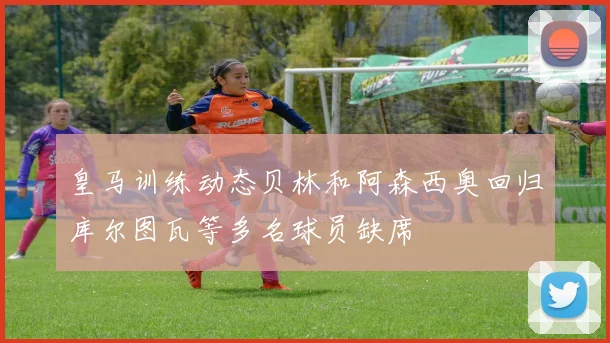 皇马训练动态贝林和阿森西奥回归库尔图瓦等多名球员缺席