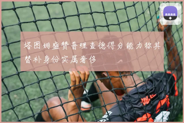 塔图姆盛赞普理查德得分能力称其替补身份实属奢侈