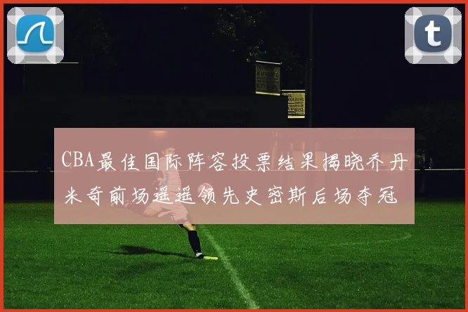 CBA最佳国际阵容投票结果揭晓乔丹米奇前场遥遥领先史密斯后场夺冠
