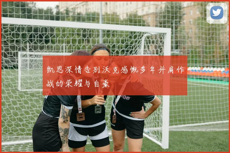 凯恩深情告别沃克感慨多年并肩作战的荣耀与自豪