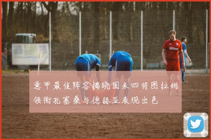 意甲最佳阵容揭晓国米四将图拉姆领衔孔塞桑与德赫亚表现出色