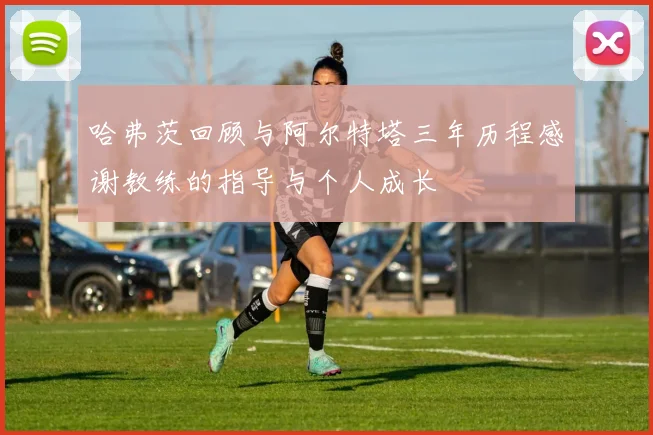 哈弗茨回顾与阿尔特塔三年历程感谢教练的指导与个人成长