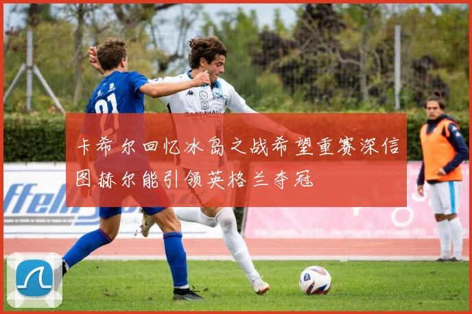 卡希尔回忆冰岛之战希望重赛深信图赫尔能引领英格兰夺冠