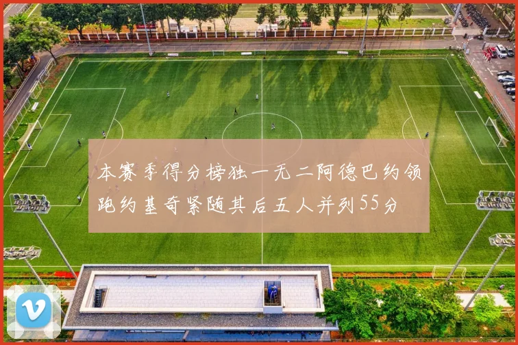 本赛季得分榜独一无二阿德巴约领跑约基奇紧随其后五人并列55分