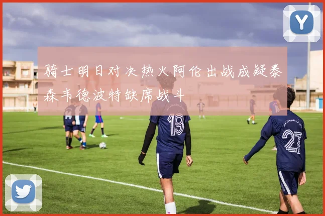 骑士明日对决热火阿伦出战成疑泰森韦德波特缺席战斗