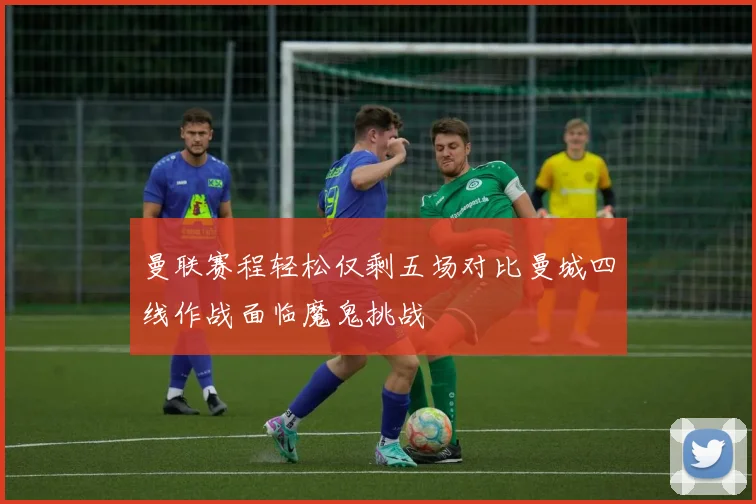 曼联赛程轻松仅剩五场对比曼城四线作战面临魔鬼挑战
