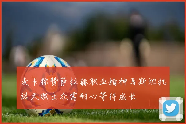 麦卡称赞萨拉赫职业精神马斯坦托诺天赋出众需耐心等待成长