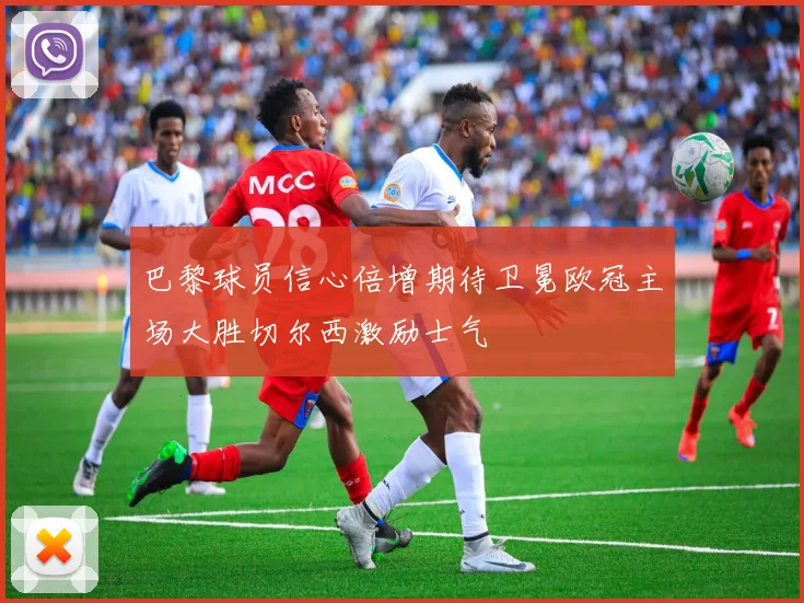 巴黎球员信心倍增期待卫冕欧冠主场大胜切尔西激励士气