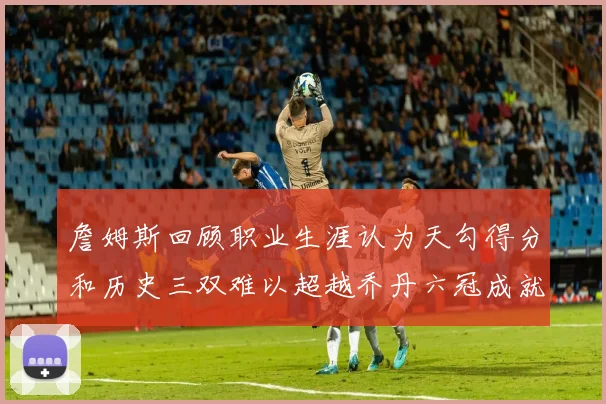 詹姆斯回顾职业生涯认为天勾得分和历史三双难以超越乔丹六冠成就令人敬佩