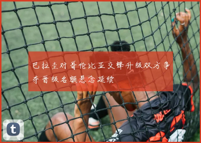 巴拉圭对哥伦比亚交锋升级双方争夺晋级名额悬念延续