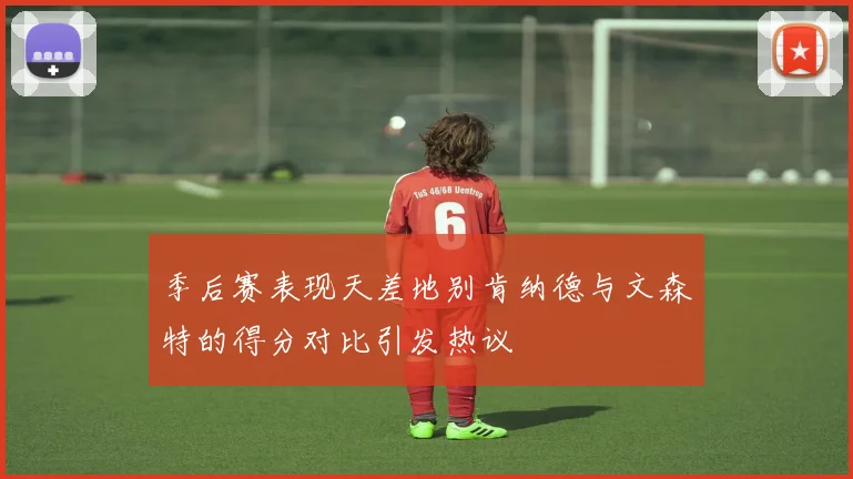 季后赛表现天差地别肯纳德与文森特的得分对比引发热议