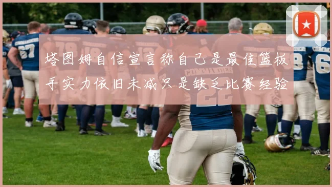 塔图姆自信宣言称自己是最佳篮板手实力依旧未减只是缺乏比赛经验